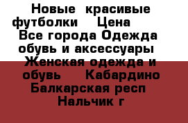 Новые, красивые футболки  › Цена ­ 550 - Все города Одежда, обувь и аксессуары » Женская одежда и обувь   . Кабардино-Балкарская респ.,Нальчик г.